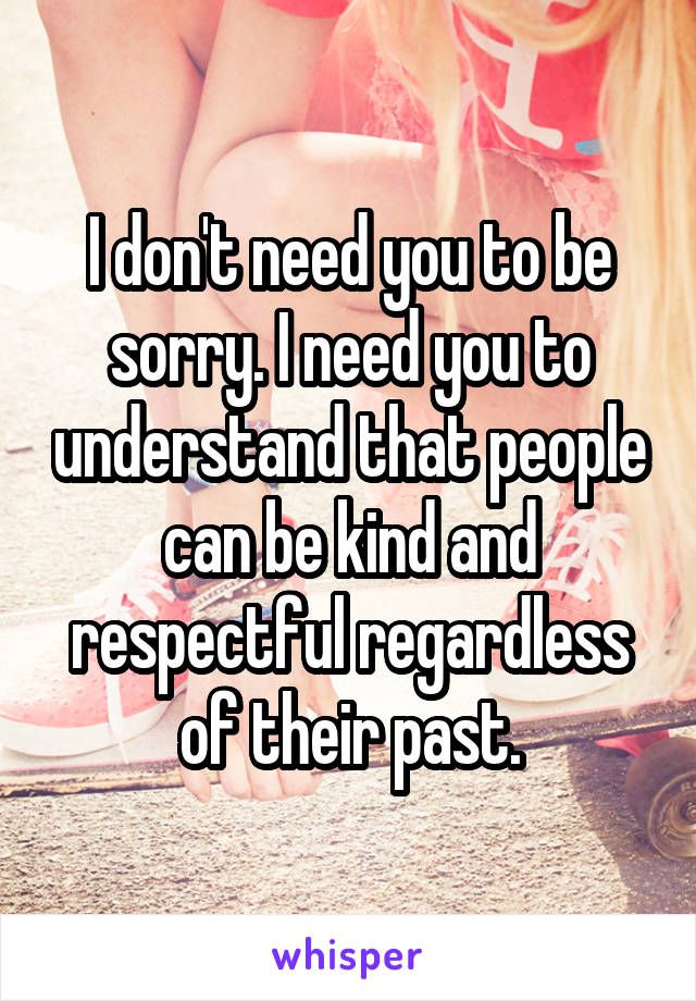 I don't need you to be sorry. I need you to understand that people can be kind and respectful regardless of their past.