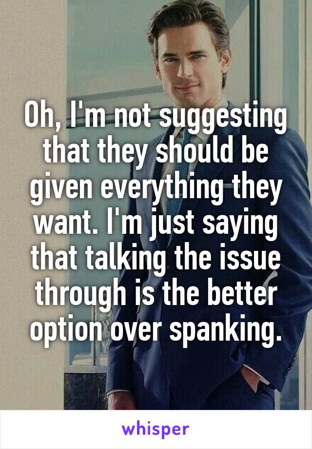 Oh, I'm not suggesting that they should be given everything they want. I'm just saying that talking the issue through is the better option over spanking.