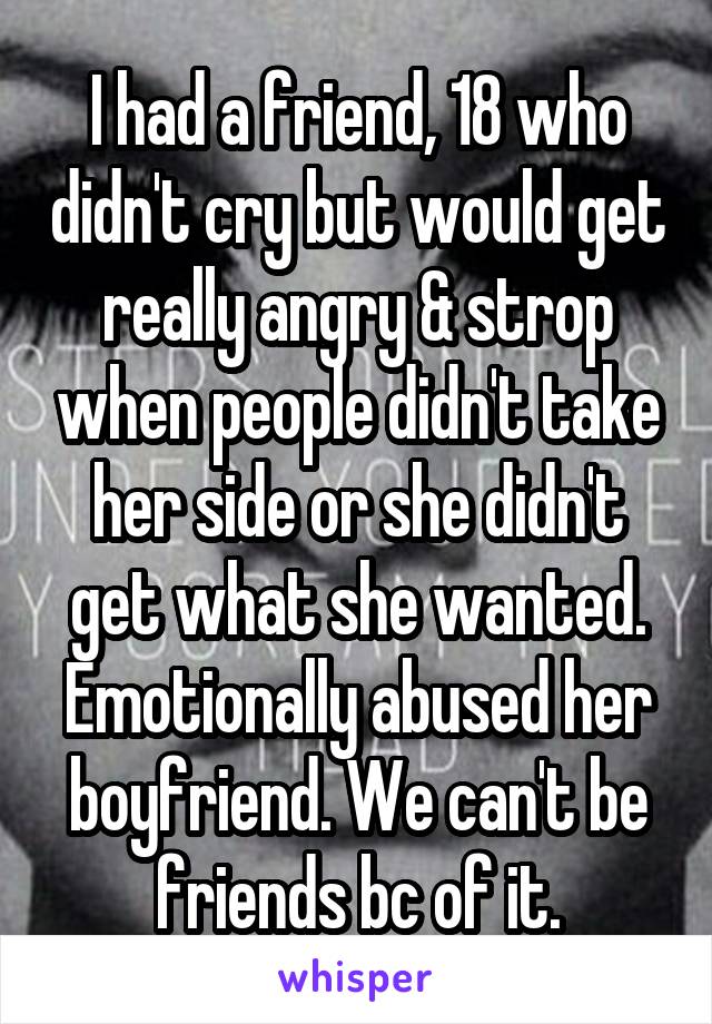 I had a friend, 18 who didn't cry but would get really angry & strop when people didn't take her side or she didn't get what she wanted. Emotionally abused her boyfriend. We can't be friends bc of it.