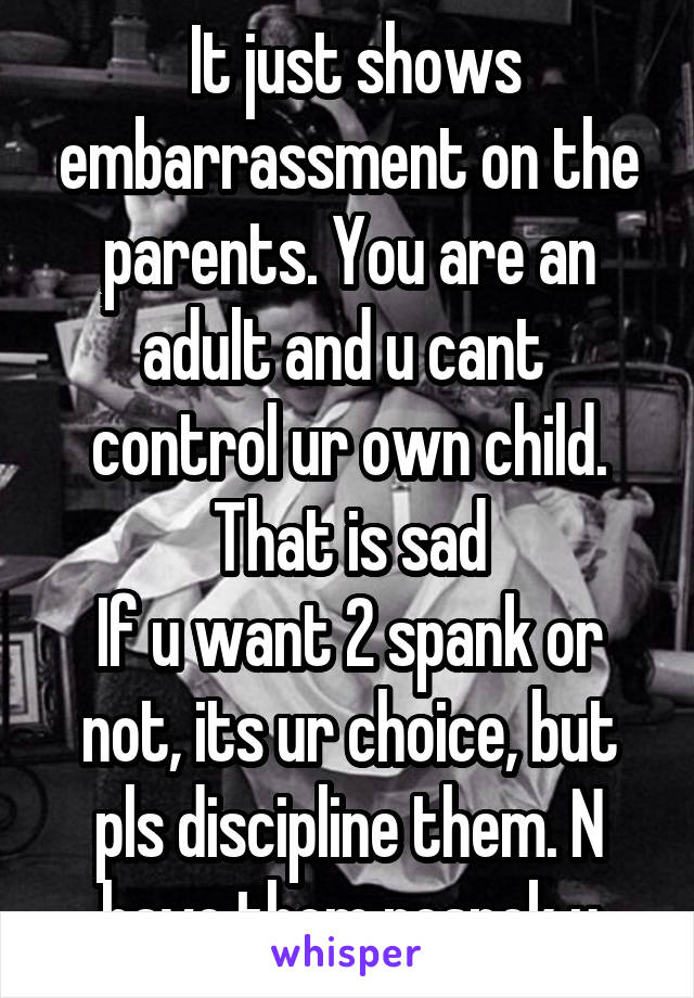  It just shows embarrassment on the parents. You are an adult and u cant  control ur own child. That is sad
If u want 2 spank or not, its ur choice, but pls discipline them. N have them respek u