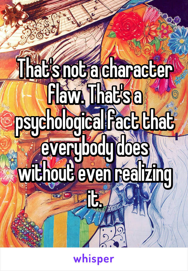 That's not a character flaw. That's a psychological fact that everybody does without even realizing it.