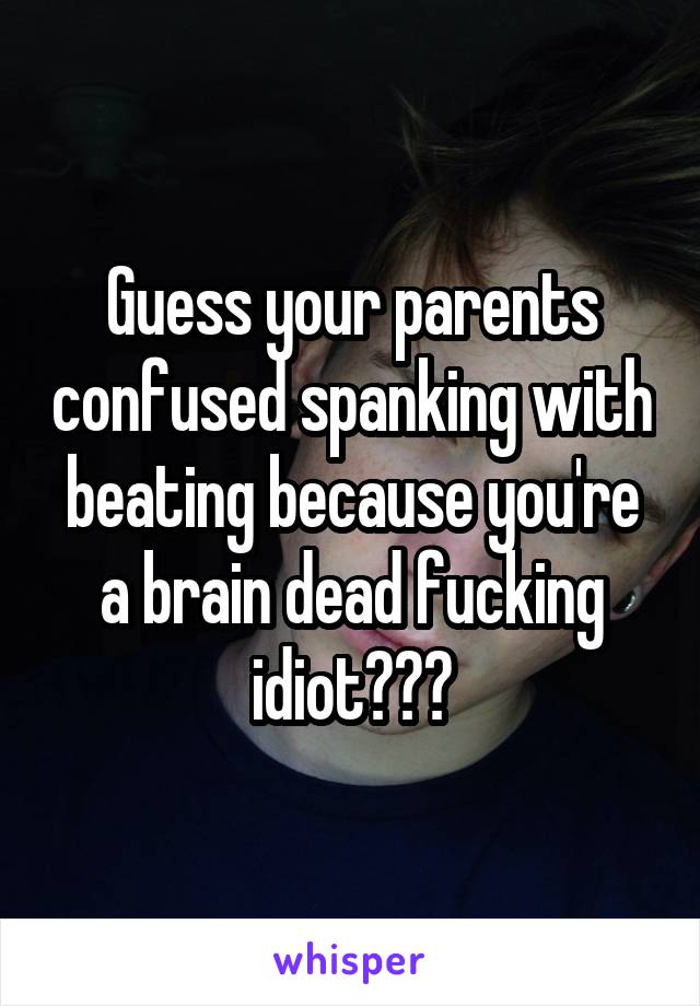 Guess your parents confused spanking with beating because you're a brain dead fucking idiot???