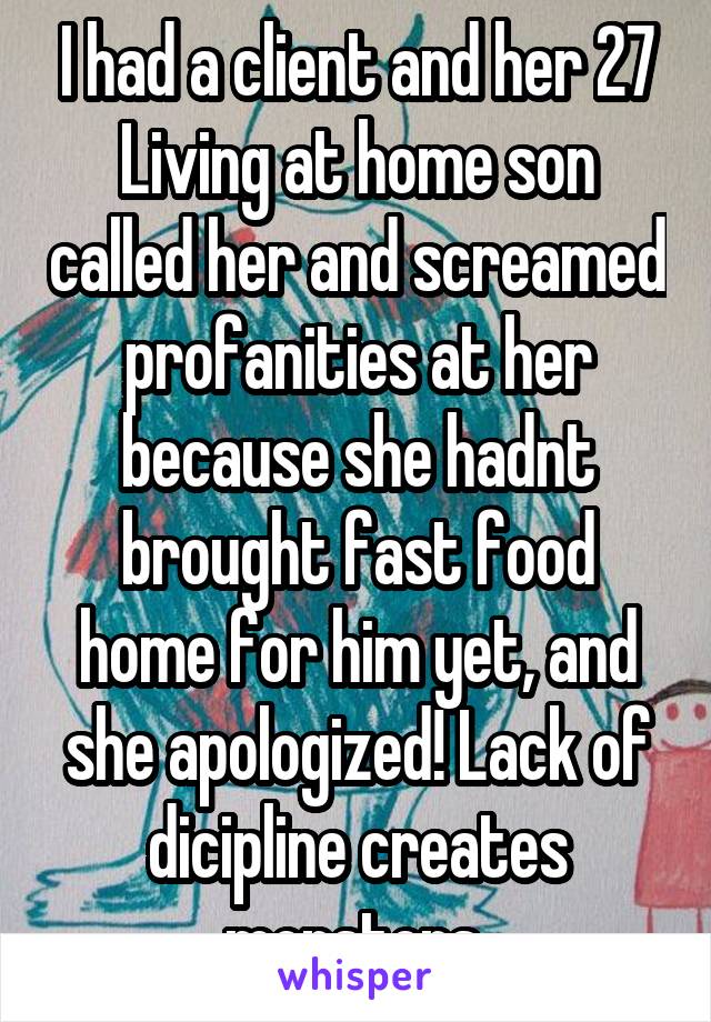 I had a client and her 27 Living at home son called her and screamed profanities at her because she hadnt brought fast food home for him yet, and she apologized! Lack of dicipline creates monsters 