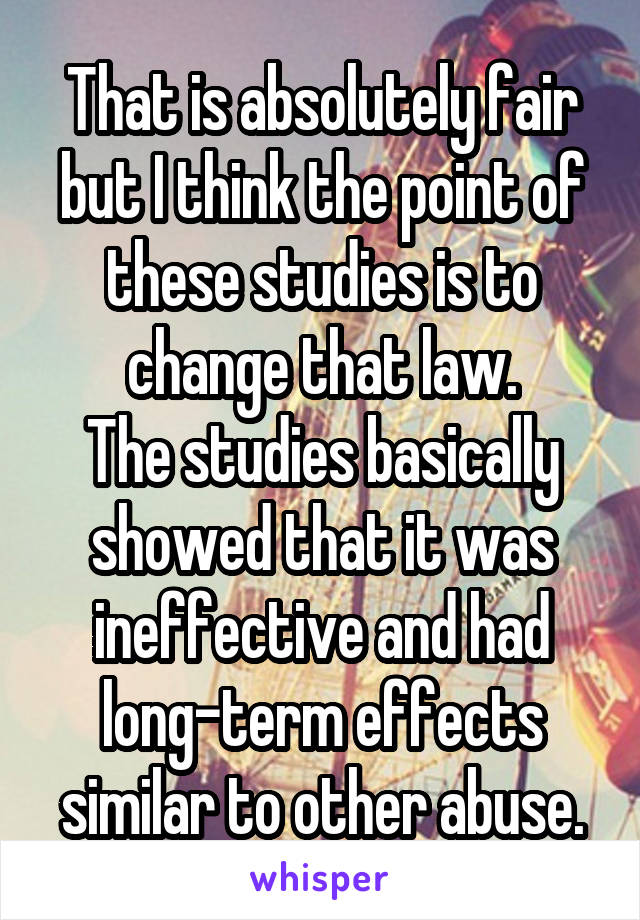 That is absolutely fair but I think the point of these studies is to change that law.
The studies basically showed that it was ineffective and had long-term effects similar to other abuse.