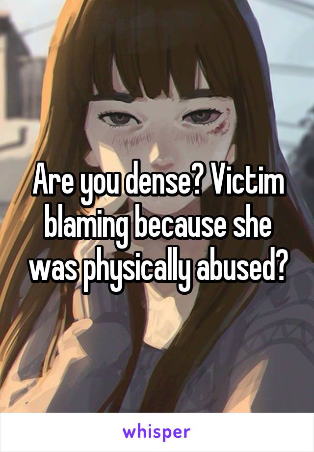 Are you dense? Victim blaming because she was physically abused?