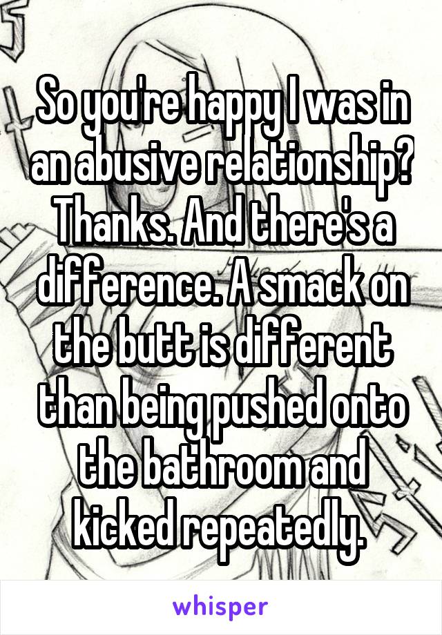 So you're happy I was in an abusive relationship? Thanks. And there's a difference. A smack on the butt is different than being pushed onto the bathroom and kicked repeatedly. 