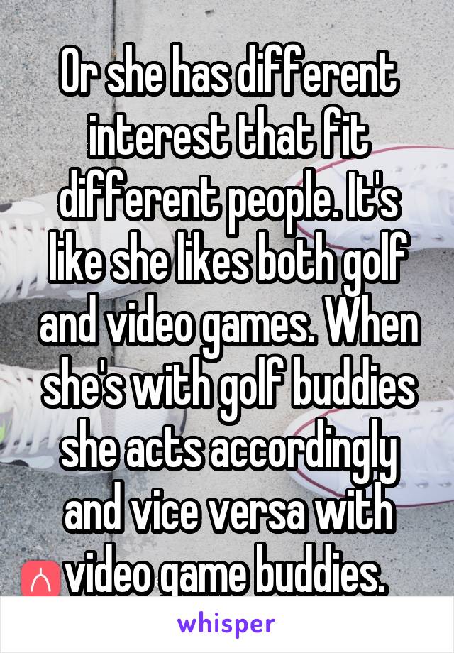 Or she has different interest that fit different people. It's like she likes both golf and video games. When she's with golf buddies she acts accordingly and vice versa with video game buddies. 