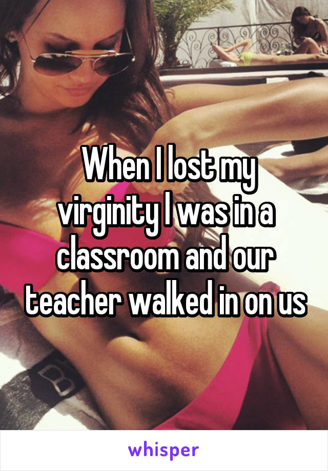  When I lost my virginity I was in a classroom and our teacher walked in on us