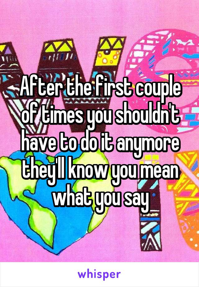 After the first couple of times you shouldn't have to do it anymore they'll know you mean what you say