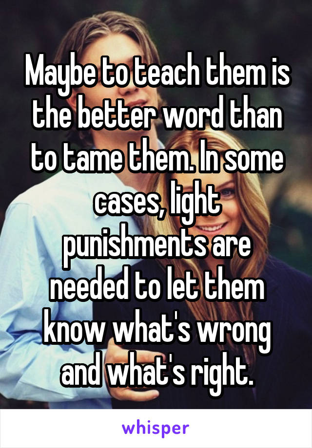 Maybe to teach them is the better word than to tame them. In some cases, light punishments are needed to let them know what's wrong and what's right.