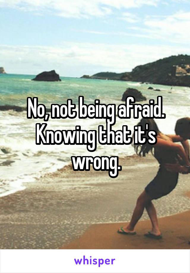 No, not being afraid. Knowing that it's wrong.