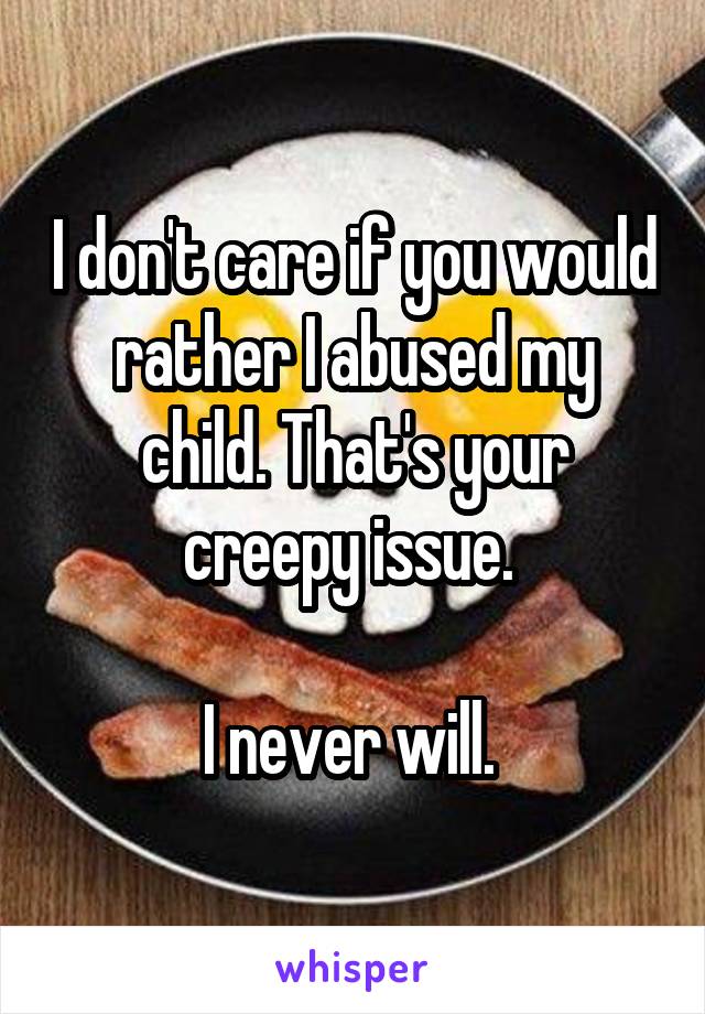 I don't care if you would rather I abused my child. That's your creepy issue. 

I never will. 