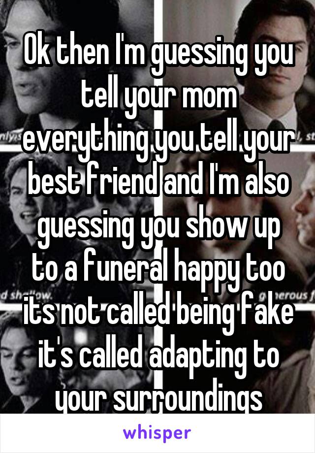 Ok then I'm guessing you tell your mom everything you tell your best friend and I'm also guessing you show up to a funeral happy too its not called being fake it's called adapting to your surroundings