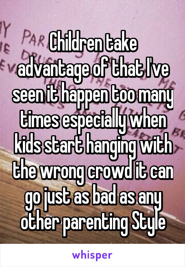 Children take advantage of that I've seen it happen too many times especially when kids start hanging with the wrong crowd it can go just as bad as any other parenting Style