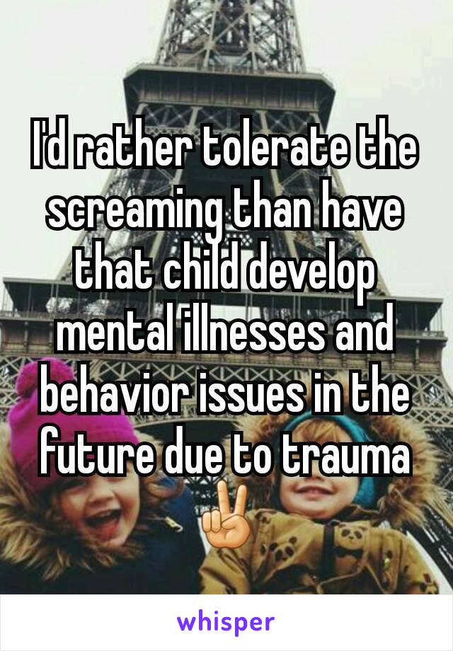 I'd rather tolerate the screaming than have that child develop mental illnesses and behavior issues in the future due to trauma ✌