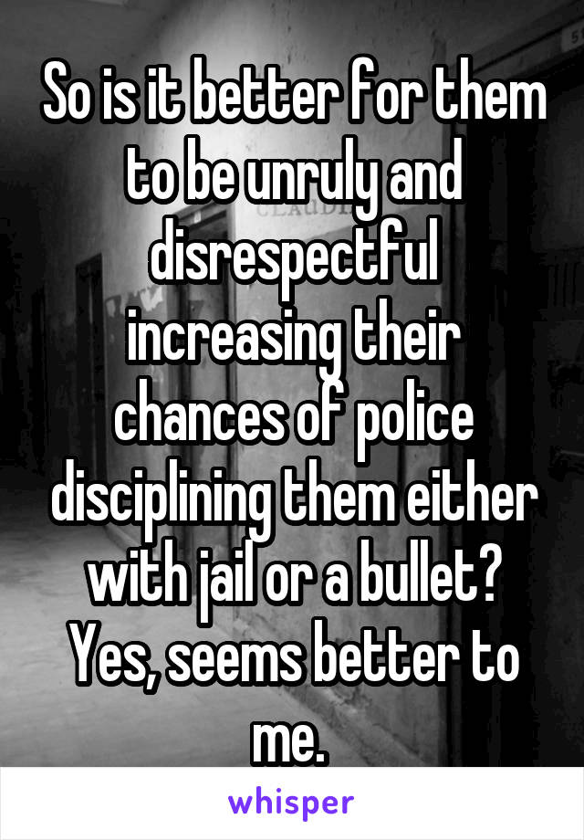 So is it better for them to be unruly and disrespectful increasing their chances of police disciplining them either with jail or a bullet? Yes, seems better to me. 