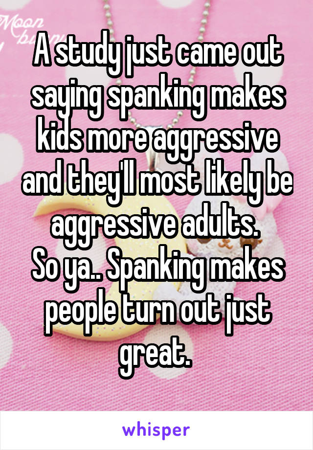 A study just came out saying spanking makes kids more aggressive and they'll most likely be aggressive adults. 
So ya.. Spanking makes people turn out just great. 
