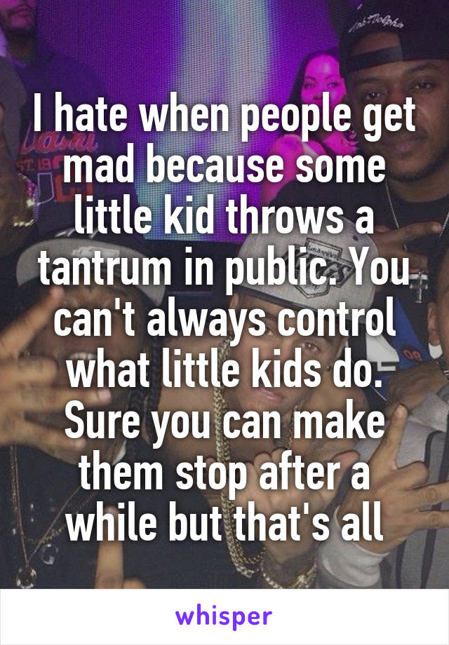 I hate when people get mad because some little kid throws a tantrum in public. You can't always control what little kids do. Sure you can make them stop after a while but that's all