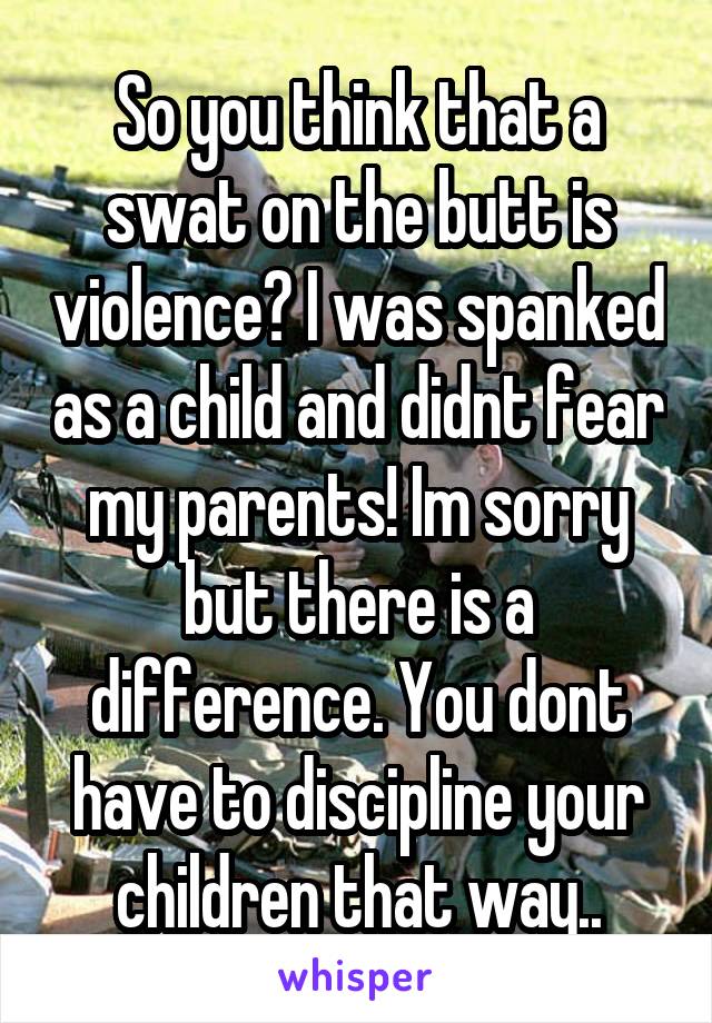 So you think that a swat on the butt is violence? I was spanked as a child and didnt fear my parents! Im sorry but there is a difference. You dont have to discipline your children that way..