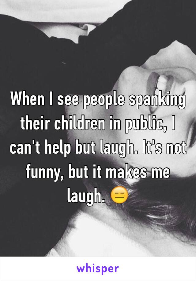 When I see people spanking their children in public, I can't help but laugh. It's not funny, but it makes me laugh. 😑