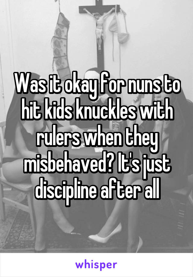 Was it okay for nuns to hit kids knuckles with rulers when they misbehaved? It's just discipline after all