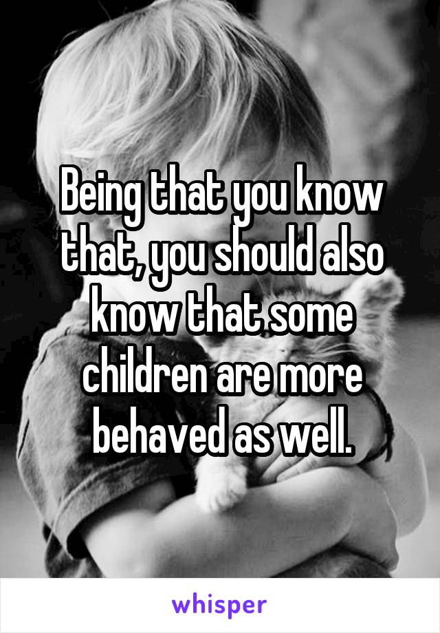 Being that you know that, you should also know that some children are more behaved as well.