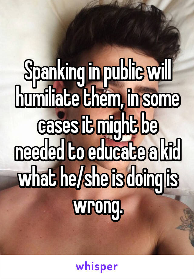 Spanking in public will humiliate them, in some cases it might be needed to educate a kid what he/she is doing is wrong.