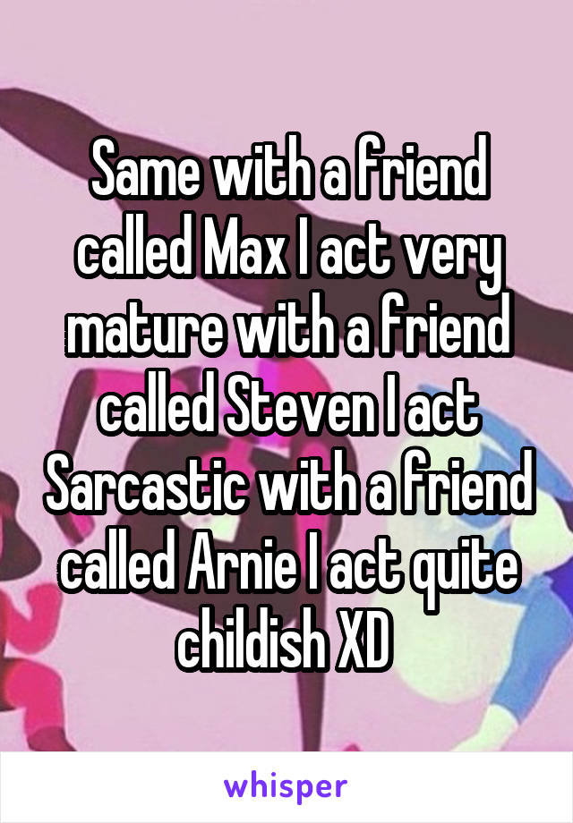 Same with a friend called Max I act very mature with a friend called Steven I act Sarcastic with a friend called Arnie I act quite childish XD 