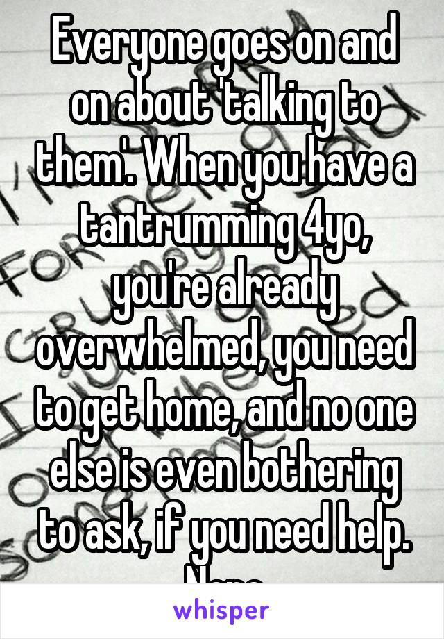 Everyone goes on and on about 'talking to them'. When you have a tantrumming 4yo, you're already overwhelmed, you need to get home, and no one else is even bothering to ask, if you need help. Nope