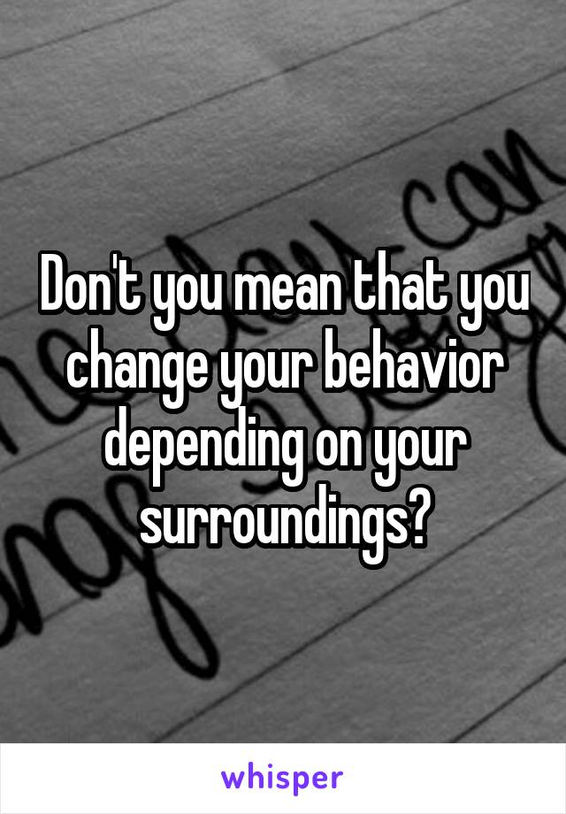 Don't you mean that you change your behavior depending on your surroundings?