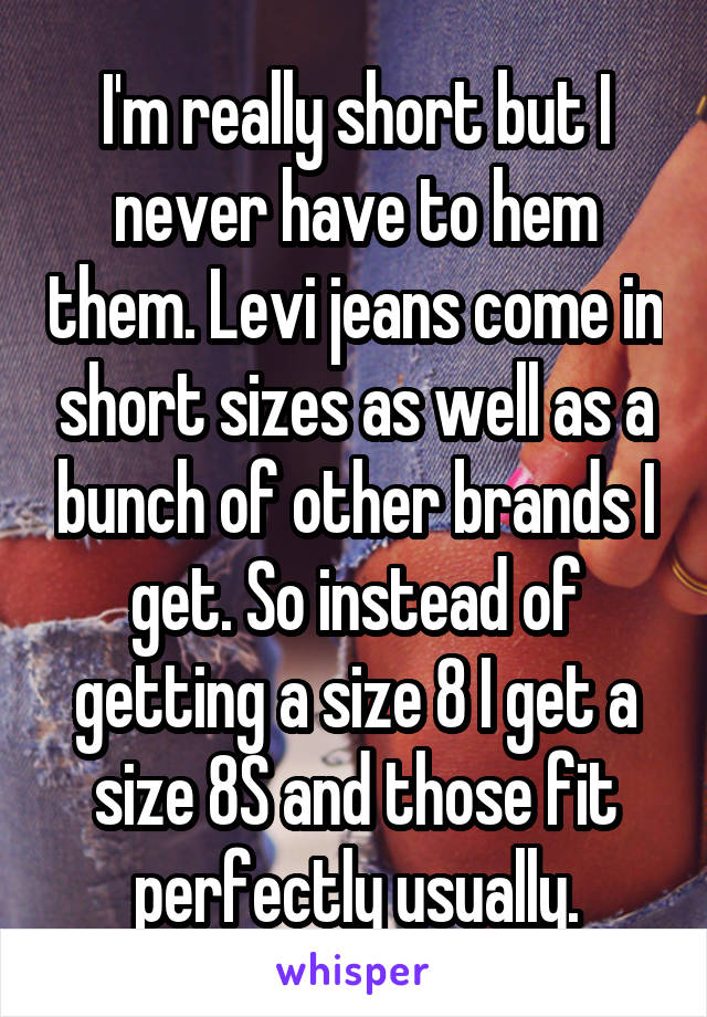 I'm really short but I never have to hem them. Levi jeans come in short sizes as well as a bunch of other brands I get. So instead of getting a size 8 I get a size 8S and those fit perfectly usually.