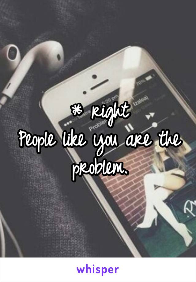 * right
People like you are the problem.