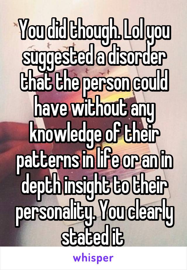 You did though. Lol you suggested a disorder that the person could have without any knowledge of their patterns in life or an in depth insight to their personality. You clearly stated it 