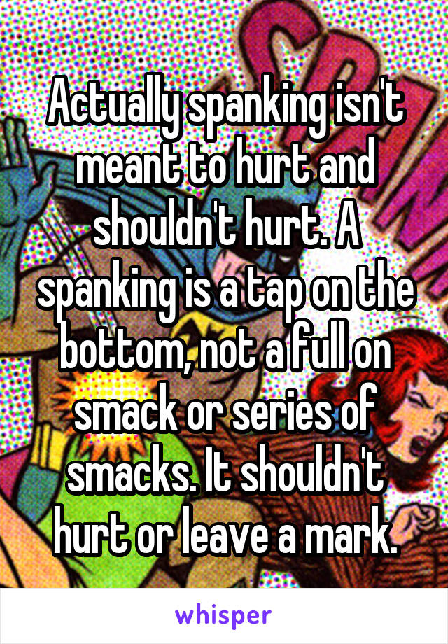 Actually spanking isn't meant to hurt and shouldn't hurt. A spanking is a tap on the bottom, not a full on smack or series of smacks. It shouldn't hurt or leave a mark.