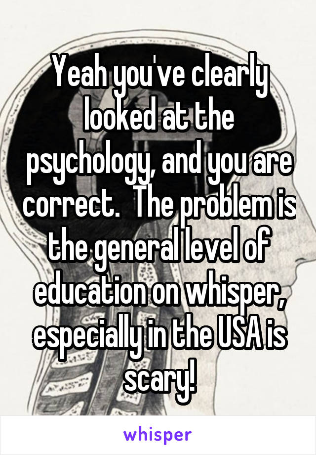 Yeah you've clearly looked at the psychology, and you are correct.  The problem is the general level of education on whisper, especially in the USA is scary!