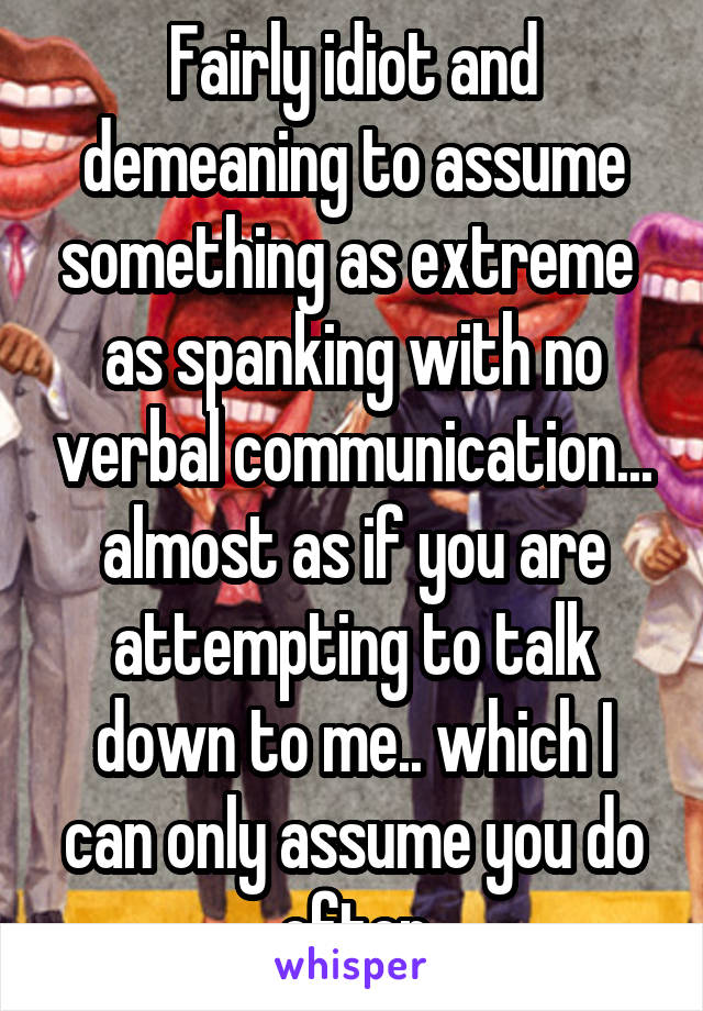 Fairly idiot and demeaning to assume something as extreme  as spanking with no verbal communication... almost as if you are attempting to talk down to me.. which I can only assume you do often