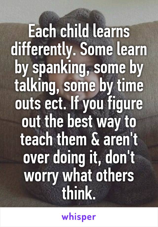 Each child learns differently. Some learn by spanking, some by talking, some by time outs ect. If you figure out the best way to teach them & aren't over doing it, don't worry what others think.