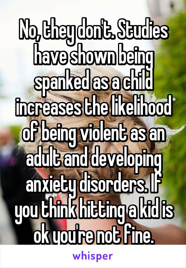 No, they don't. Studies have shown being spanked as a child increases the likelihood of being violent as an adult and developing anxiety disorders. If you think hitting a kid is ok you're not fine.