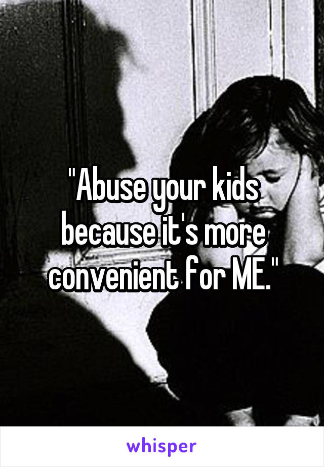 "Abuse your kids because it's more convenient for ME."