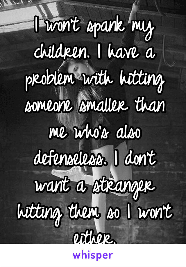 I won't spank my children. I have a problem with hitting someone smaller than me who's also defenseless. I don't want a stranger hitting them so I won't either.