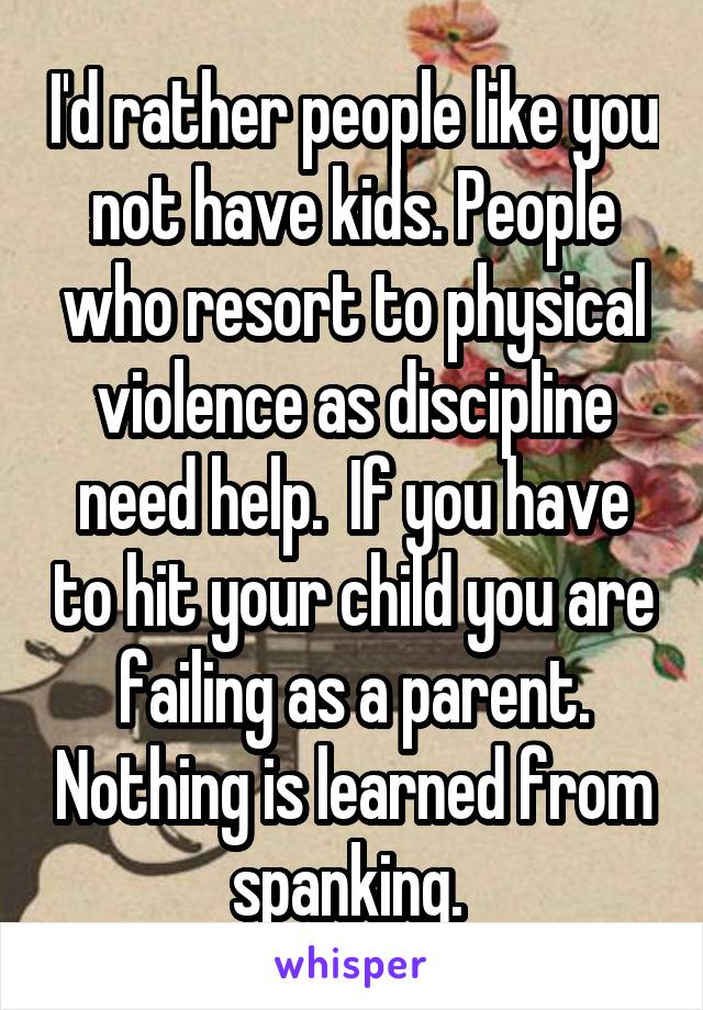 I'd rather people like you not have kids. People who resort to physical violence as discipline need help.  If you have to hit your child you are failing as a parent. Nothing is learned from spanking. 