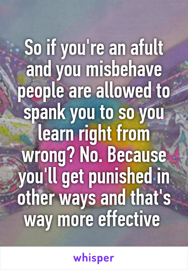 So if you're an afult and you misbehave people are allowed to spank you to so you learn right from wrong? No. Because you'll get punished in other ways and that's way more effective 