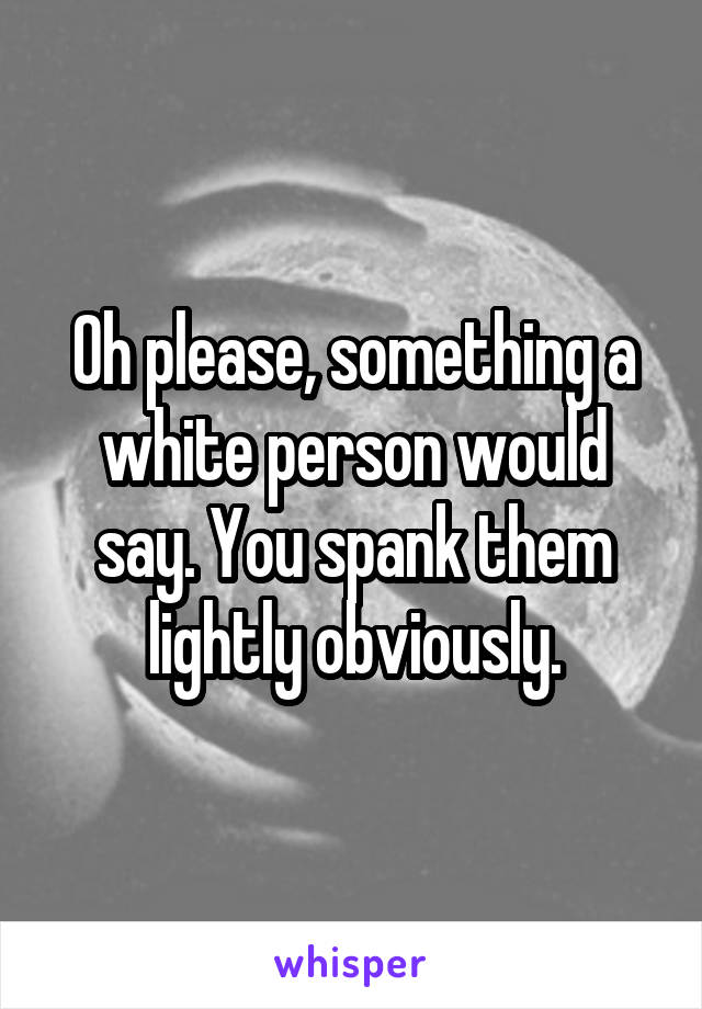 Oh please, something a white person would say. You spank them lightly obviously.