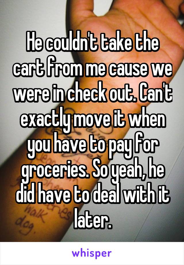 He couldn't take the cart from me cause we were in check out. Can't exactly move it when you have to pay for groceries. So yeah, he did have to deal with it later.