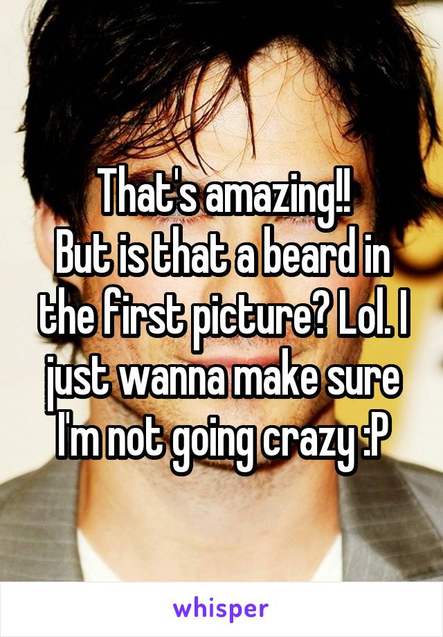 That's amazing!!
But is that a beard in the first picture? Lol. I just wanna make sure I'm not going crazy :P