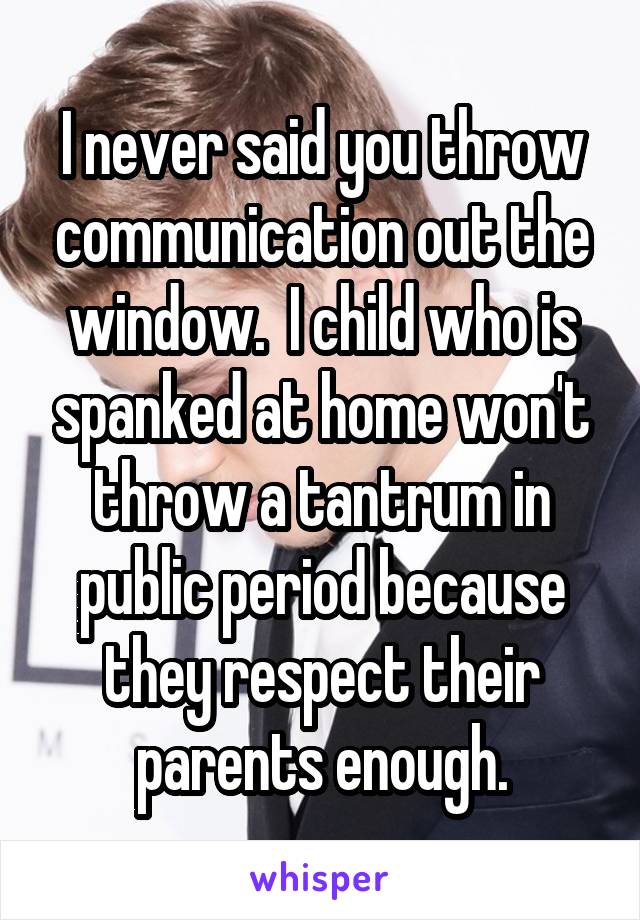 I never said you throw communication out the window.  I child who is spanked at home won't throw a tantrum in public period because they respect their parents enough.