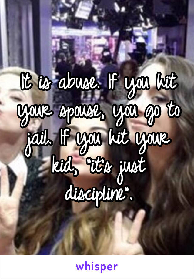 It is abuse. If you hit your spouse, you go to jail. If you hit your kid, "it's just discipline".