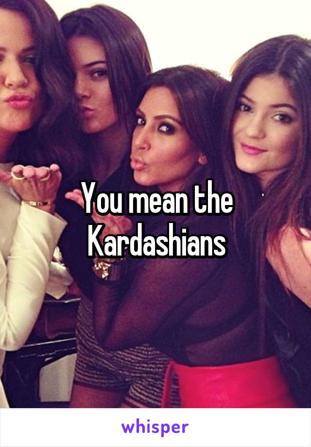 You mean the Kardashians