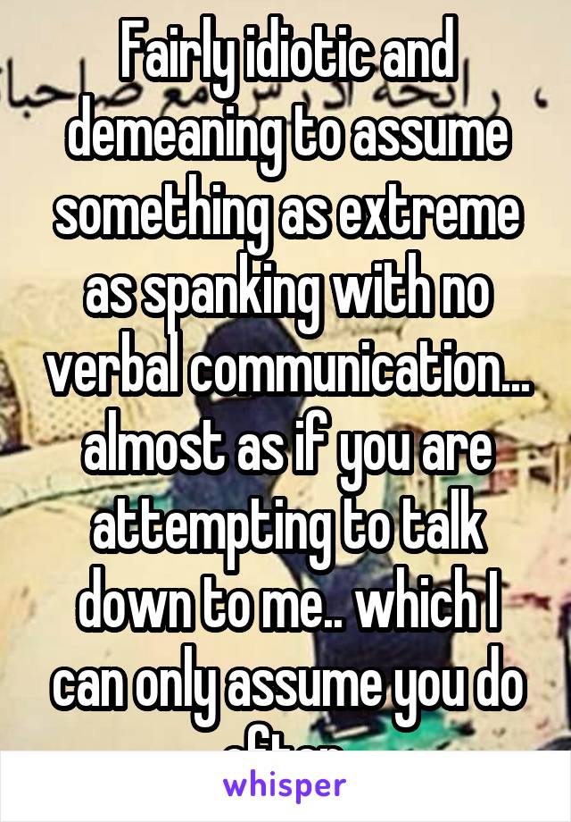 Fairly idiotic and demeaning to assume something as extreme as spanking with no verbal communication... almost as if you are attempting to talk down to me.. which I can only assume you do often 