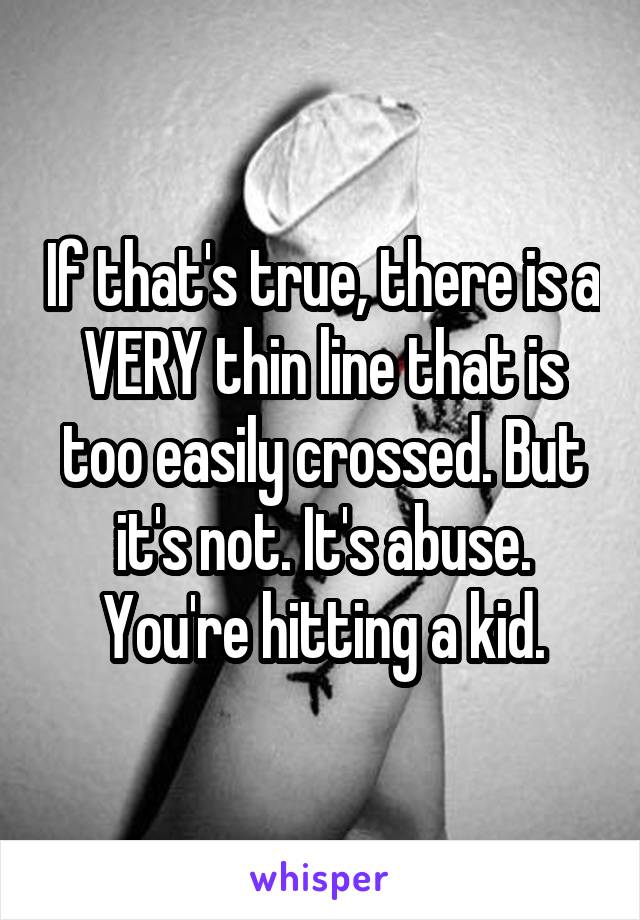 If that's true, there is a VERY thin line that is too easily crossed. But it's not. It's abuse. You're hitting a kid.